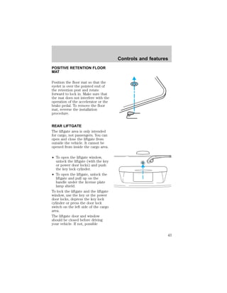 POSITIVE RETENTION FLOOR 
MAT 
Position the floor mat so that the 
eyelet is over the pointed end of 
the retention post and rotate 
forward to lock in. Make sure that 
the mat does not interfere with the 
operation of the accelerator or the 
brake pedal. To remove the floor 
mat, reverse the installation 
procedure. 
REAR LIFTGATE 
The liftgate area is only intended 
for cargo, not passengers. You can 
open and close the liftgate from 
outside the vehicle. It cannot be 
opened from inside the cargo area. 
² To open the liftgate window, 
unlock the liftgate (with the key 
or power door locks) and push 
the key lock cylinder. 
² To open the liftgate, unlock the 
liftgate and pull up on the 
handle under the license plate 
lamp shield. 
To lock the liftgate and the liftgate 
window, use the key or the power 
door locks, depress the key lock 
cylinder or press the door lock 
switch on the left side of the cargo 
area. 
The liftgate door and window 
should be closed before driving 
your vehicle. If not, possible 
Controls and features 
43 
 