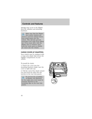 Controls and features 
damage may occur to the liftgate 
door lift cylinders and attaching 
hardware. 
Make sure that the liftgate 
door and/or window are 
closed to prevent exhaust fumes 
from being drawn into the 
vehicle. This will also prevent 
passengers and cargo from falling 
out. If you must drive with the 
liftgate door or window open, 
keep the vents open so outside 
air comes into the vehicle. 
CARGO COVER (IF EQUIPPED) 
Your vehicle may be equipped with 
a cargo area shade that covers the 
luggage compartment of your 
vehicle. 
To install the shade: 
1. Fasten the cover into the 
mounting brackets (make sure the 
cover is right side up). 
2. Pull the end of the shade toward 
you and hook the sides into the 
notches in the rear trim panels. 
To prevent the possibility 
of injuries, the fasteners 
for the cargo area cover must be 
properly attached to the 
mounting clips on the rear trim 
panels. 
44 
 