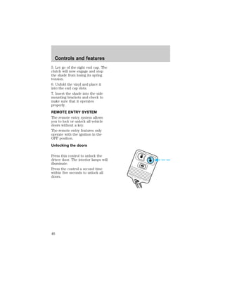 Controls and features 
5. Let go of the right end cap. The 
clutch will now engage and stop 
the shade from losing its spring 
tension. 
6. Unfold the vinyl and place it 
into the end cap slots. 
7. Insert the shade into the side 
mounting brackets and check to 
make sure that it operates 
properly. 
REMOTE ENTRY SYSTEM 
The remote entry system allows 
you to lock or unlock all vehicle 
doors without a key. 
The remote entry features only 
operate with the ignition in the 
OFF position. 
Unlocking the doors 
Press this control to unlock the 
driver door. The interior lamps will 
illuminate. 
Press the control a second time 
within five seconds to unlock all 
doors. 
46 
 