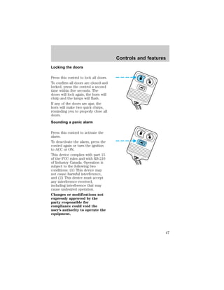 Locking the doors 
Press this control to lock all doors. 
To confirm all doors are closed and 
locked, press the control a second 
time within five seconds. The 
doors will lock again, the horn will 
chirp and the lamps will flash. 
If any of the doors are ajar, the 
horn will make two quick chirps, 
reminding you to properly close all 
doors. 
Sounding a panic alarm 
Press this control to activate the 
alarm. 
To deactivate the alarm, press the 
control again or turn the ignition 
to ACC or ON. 
This device complies with part 15 
of the FCC rules and with RS-210 
of Industry Canada. Operation is 
subject to the following two 
conditions: (1) This device may 
not cause harmful interference, 
and (2) This device must accept 
any interference received, 
including interference that may 
cause undesired operation. 
Changes or modifications not 
expressly approved by the 
party responsible for 
compliance could void the 
user’s authority to operate the 
equipment. 
Controls and features 
47 
 