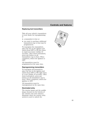 Replacing lost transmitters 
Take all your vehicle’s transmitters 
to your dealer for reprogramming 
if: 
² a transmitter is lost or 
² you want to purchase additional 
transmitters (up to four may be 
programmed). 
To reprogram the transmitters, 
place the key in the ignition and 
switch from OFF to ON five times 
in rapid succession (within 10 
seconds). After doors lock/unlock, 
press any button on all 
transmitters (up to four). When 
completed, switch the ignition to 
OFF. 
All transmitters must be 
programmed at the same time. 
Reprogramming transmitters 
To reprogram all transmitters, 
place the key in the ignition and 
switch from OFF to ON eight times 
in a row (within 10 seconds). After 
doors lock/unlock, press any 
button on all transmitters (up to 
four). When completed, switch the 
ignition to OFF. 
All transmitters must be 
reprogrammed at the same time. 
Illuminated entry 
The interior lamps and the puddle 
lamps (located on the bottom of 
the exterior rear view mirrors) 
illuminate when the remote entry 
system is used to unlock the 
Controls and features 
49 
 