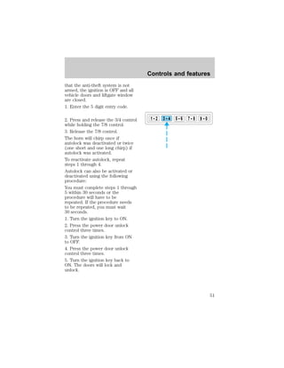 that the anti-theft system is not 
armed, the ignition is OFF and all 
vehicle doors and liftgate window 
are closed. 
1. Enter the 5 digit entry code. 
2. Press and release the 3/4 control 
while holding the 7/8 control. 
3. Release the 7/8 control. 
The horn will chirp once if 
autolock was deactivated or twice 
(one short and one long chirp) if 
autolock was activated. 
To reactivate autolock, repeat 
steps 1 through 4. 
Autolock can also be activated or 
deactivated using the following 
procedure: 
You must complete steps 1 through 
5 within 30 seconds or the 
procedure will have to be 
repeated. If the procedure needs 
to be repeated, you must wait 
30 seconds. 
1. Turn the ignition key to ON. 
2. Press the power door unlock 
control three times. 
3. Turn the ignition key from ON 
to OFF. 
4. Press the power door unlock 
control three times. 
5. Turn the ignition key back to 
ON. The doors will lock and 
unlock. 
Controls and features 
1 2 3 4 5 6 7 8 9 0 
51 
 