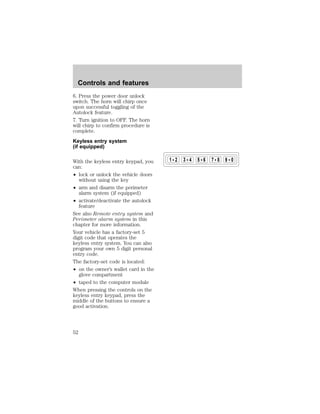 6. Press the power door unlock 
switch. The horn will chirp once 
upon successful toggling of the 
Autolock feature. 
7. Turn ignition to OFF. The horn 
will chirp to confirm procedure is 
complete. 
Keyless entry system 
(if equipped) 
With the keyless entry keypad, you 
can: 
² lock or unlock the vehicle doors 
without using the key 
² arm and disarm the perimeter 
alarm system (if equipped) 
² activate/deactivate the autolock 
feature 
See also Remote entry system and 
Perimeter alarm system in this 
chapter for more information. 
Your vehicle has a factory-set 5 
digit code that operates the 
keyless entry system. You can also 
program your own 5 digit personal 
entry code. 
The factory-set code is located: 
² on the owner’s wallet card in the 
glove compartment 
² taped to the computer module 
When pressing the controls on the 
keyless entry keypad, press the 
middle of the buttons to ensure a 
good activation. 
1 2 3 4 5 6 7 8 9 0 
Controls and features 
52 
 