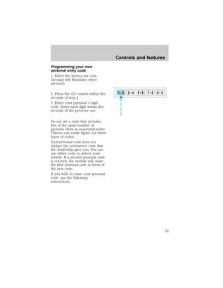 Programming your own 
personal entry code 
1. Enter the factory-set code 
(keypad will illuminate when 
pressed). 
2. Press the 1/2 control within five 
seconds of step 1. 
3. Enter your personal 5 digit 
code. Enter each digit within five 
seconds of the previous one. 
Do not set a code that includes 
five of the same number or 
presents them in sequential order. 
Thieves can easily figure out these 
types of codes. 
Your personal code does not 
replace the permanent code that 
the dealership gave you. You can 
use either code to unlock your 
vehicle. If a second personal code 
is entered, the module will erase 
the first personal code in favor of 
the new code. 
If you wish to erase your personal 
code, use the following 
instructions: 
Controls and features 
1 2 3 4 5 6 7 8 9 0 
53 
 