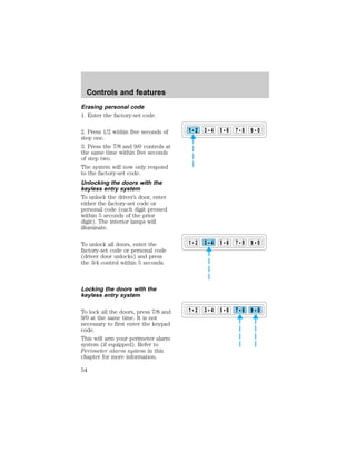 Erasing personal code 
1. Enter the factory-set code. 
2. Press 1/2 within five seconds of 
step one. 
3. Press the 7/8 and 9/0 controls at 
the same time within five seconds 
of step two. 
The system will now only respond 
to the factory-set code. 
Unlocking the doors with the 
keyless entry system 
To unlock the driver’s door, enter 
either the factory-set code or 
personal code (each digit pressed 
within 5 seconds of the prior 
digit). The interior lamps will 
illuminate. 
To unlock all doors, enter the 
factory-set code or personal code 
(driver door unlocks) and press 
the 3/4 control within 5 seconds. 
Locking the doors with the 
keyless entry system 
To lock all the doors, press 7/8 and 
9/0 at the same time. It is not 
necessary to first enter the keypad 
code. 
This will arm your perimeter alarm 
system (if equipped). Refer to 
Perimeter alarm system in this 
chapter for more information. 
1 2 3 4 5 6 7 8 9 0 
1 2 3 4 5 6 7 8 9 0 
1 2 3 4 5 6 7 8 9 0 
Controls and features 
54 
 