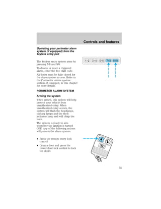 Operating your perimeter alarm 
system (if equipped) from the 
keyless entry pad 
The keyless entry system arms by 
pressing 7/8 and 9/0. 
To disarm or reset a triggered 
alarm, enter the five digit code. 
All doors must be fully closed for 
the alarm system to arm. Refer to 
the Perimeter alarm system 
section, if equipped, in this chapter 
for more details. 
PERIMETER ALARM SYSTEM 
Arming the system 
When armed, this system will help 
protect your vehicle from 
unauthorized entry. When 
unauthorized entry occurs, the 
system will flash the headlamps, 
parking lamps and the theft 
indicator lamp and will chirp the 
horn. 
The system is ready to arm 
whenever the ignition is turned 
OFF. Any of the following actions 
will prearm the alarm system: 
² Press the remote entry lock 
control 
² Open a door and press the 
power door lock control to lock 
the doors 
Controls and features 
1 2 3 4 5 6 7 8 9 0 
55 
 