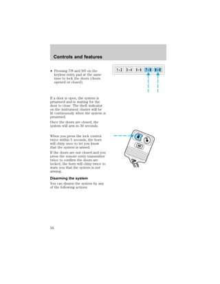² Pressing 7/8 and 9/0 on the 
keyless entry pad at the same 
time to lock the doors (doors 
opened or closed). 
If a door is open, the system is 
prearmed and is waiting for the 
door to close. The theft indicator 
on the instrument cluster will be 
lit continuously when the system is 
prearmed. 
Once the doors are closed, the 
system will arm in 30 seconds. 
When you press the lock control 
twice within 5 seconds, the horn 
will chirp once to let you know 
that the system is armed. 
If the doors are not closed and you 
press the remote entry transmitter 
twice to confirm the doors are 
locked, the horn will chirp twice to 
warn you that the system is not 
arming. 
Disarming the system 
You can disarm the system by any 
of the following actions: 
1 2 3 4 5 6 7 8 9 0 
Controls and features 
56 
 
