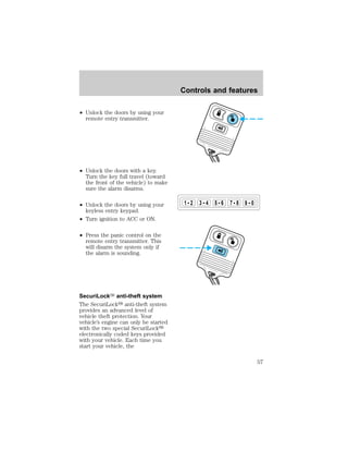 ² Unlock the doors by using your 
remote entry transmitter. 
² Unlock the doors with a key. 
Turn the key full travel (toward 
the front of the vehicle) to make 
sure the alarm disarms. 
² Unlock the doors by using your 
keyless entry keypad. 
² Turn ignition to ACC or ON. 
² Press the panic control on the 
remote entry transmitter. This 
will disarm the system only if 
the alarm is sounding. 
SecuriLockY anti-theft system 
The SecuriLocky anti-theft system 
provides an advanced level of 
vehicle theft protection. Your 
vehicle’s engine can only be started 
with the two special SecuriLocky 
electronically coded keys provided 
with your vehicle. Each time you 
start your vehicle, the 
Controls and features 
1 2 3 4 5 6 7 8 9 0 
57 
 