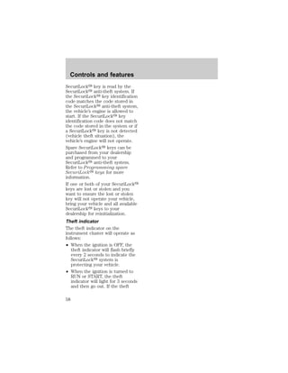 Controls and features 
SecuriLocky key is read by the 
SecuriLocky anti-theft system. If 
the SecuriLocky key identification 
code matches the code stored in 
the SecuriLocky anti-theft system, 
the vehicle’s engine is allowed to 
start. If the SecuriLocky key 
identification code does not match 
the code stored in the system or if 
a SecuriLocky key is not detected 
(vehicle theft situation), the 
vehicle’s engine will not operate. 
Spare SecuriLocky keys can be 
purchased from your dealership 
and programmed to your 
SecuriLocky anti-theft system. 
Refer to Programming spare 
SecuriLocky keys for more 
information. 
If one or both of your SecuriLocky 
keys are lost or stolen and you 
want to ensure the lost or stolen 
key will not operate your vehicle, 
bring your vehicle and all available 
SecuriLocky keys to your 
dealership for reinitialization. 
Theft indicator 
The theft indicator on the 
instrument cluster will operate as 
follows: 
² When the ignition is OFF, the 
theft indicator will flash briefly 
every 2 seconds to indicate the 
SecuriLocky system is 
protecting your vehicle. 
² When the ignition is turned to 
RUN or START, the theft 
indicator will light for 3 seconds 
and then go out. If the theft 
58 
 