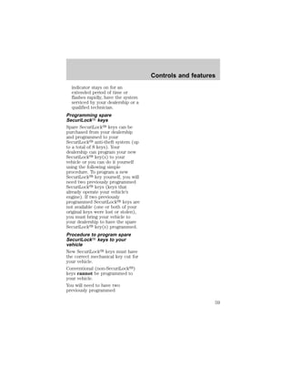 indicator stays on for an 
extended period of time or 
flashes rapidly, have the system 
serviced by your dealership or a 
qualified technician. 
Programming spare 
SecuriLockY keys 
Spare SecuriLocky keys can be 
purchased from your dealership 
and programmed to your 
SecuriLocky anti-theft system (up 
to a total of 8 keys). Your 
dealership can program your new 
SecuriLocky key(s) to your 
vehicle or you can do it yourself 
using the following simple 
procedure. To program a new 
SecuriLocky key yourself, you will 
need two previously programmed 
SecuriLocky keys (keys that 
already operate your vehicle’s 
engine). If two previously 
programmed SecuriLocky keys are 
not available (one or both of your 
original keys were lost or stolen), 
you must bring your vehicle to 
your dealership to have the spare 
SecuriLocky key(s) programmed. 
Procedure to program spare 
SecuriLockY keys to your 
vehicle 
New SecuriLocky keys must have 
the correct mechanical key cut for 
your vehicle. 
Conventional (non-SecuriLocky) 
keys cannot be programmed to 
your vehicle. 
You will need to have two 
previously programmed 
Controls and features 
59 
 