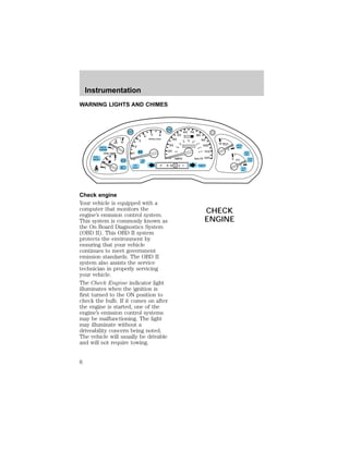 WARNING LIGHTS AND CHIMES 
C 
50 
40 
80 100 
120 
H H 
2 
1 
0 
3 
4 5 6 
RPMx1000 
ABS 
! 
BRAKE 
CHECK 
ENGINE 
FUEL 
RESET 
E 
F 
20 
Check engine 
Your vehicle is equipped with a 
computer that monitors the 
engine’s emission control system. 
This system is commonly known as 
the On Board Diagnostics System 
(OBD II). This OBD II system 
protects the environment by 
ensuring that your vehicle 
continues to meet government 
emission standards. The OBD II 
system also assists the service 
technician in properly servicing 
your vehicle. 
The Check Engine indicator light 
illuminates when the ignition is 
first turned to the ON position to 
check the bulb. If it comes on after 
the engine is started, one of the 
engine’s emission control systems 
may be malfunctioning. The light 
may illuminate without a 
driveability concern being noted. 
The vehicle will usually be drivable 
and will not require towing. 
H 
100 
60 
P R N D 2 1 THEFT 
SPEED 
CONT 
4WD 
HIGH 
4WD 
LOW 
O/D 
OFF 
L 
L 
10 MPH 
60 70 
30 
80 
90 
km/h 
0 0 0 
110 
120 
40 0 0 0 0 0 0 
140 
160 
20 180 
DOOR 
CHECK AJAR 
GAGE 
CHECK 
ENGINE 
Instrumentation 
6 
 