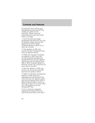 Controls and features 
SecuriLocky keys and the new 
unprogrammed SecuriLocky key 
readily accessible for the 
procedure. Please read and 
understand the entire procedure 
before you begin. 
1. Insert the first previously 
programmed SecuriLocky key into 
the ignition switch and turn the 
ignition from OFF to RUN 
(maintain ignition in RUN for at 
least one second). 
2. Turn ignition to OFF and 
remove the first SecuriLocky key 
from the ignition switch. 
3. Within five seconds of turning 
the ignition to OFF, insert the 
second previously programmed 
SecuriLocky key into the ignition 
switch and turn the ignition from 
OFF to RUN (maintain ignition in 
RUN for at least one second but no 
more than 5 seconds). 
4. Turn the ignition to OFF and 
remove the second SecuriLocky 
key from the ignition switch. 
5. Within 10 seconds of turning the 
ignition to OFF, insert the 
unprogrammed SecuriLocky key 
(new key) into the ignition switch 
and turn the ignition from OFF to 
RUN (maintain ignition switch in 
RUN for at least one second). This 
step will program your new 
SecuriLocky key. 
6. If it is desired to program 
additional SecuriLocky key(s), 
repeat this procedure from step 1. 
60 
 
