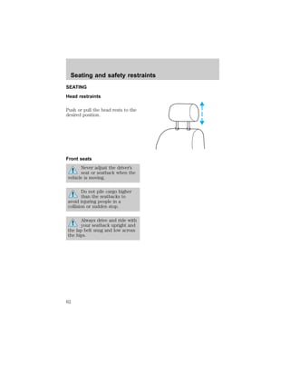 Seating and safety restraints 
SEATING 
Head restraints 
Push or pull the head rests to the 
desired position. 
Front seats 
Never adjust the driver’s 
seat or seatback when the 
vehicle is moving. 
Do not pile cargo higher 
than the seatbacks to 
avoid injuring people in a 
collision or sudden stop. 
Always drive and ride with 
your seatback upright and 
the lap belt snug and low across 
the hips. 
62 
 