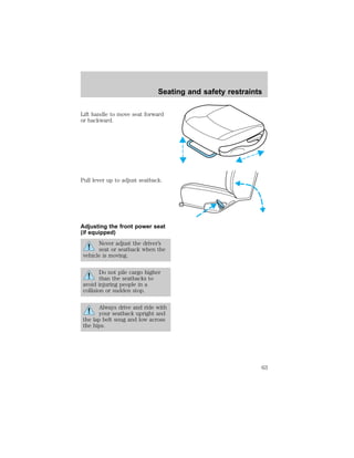 Seating and safety restraints 
Lift handle to move seat forward 
or backward. 
Pull lever up to adjust seatback. 
Adjusting the front power seat 
(if equipped) 
Never adjust the driver’s 
seat or seatback when the 
vehicle is moving. 
Do not pile cargo higher 
than the seatbacks to 
avoid injuring people in a 
collision or sudden stop. 
Always drive and ride with 
your seatback upright and 
the lap belt snug and low across 
the hips. 
63 
 