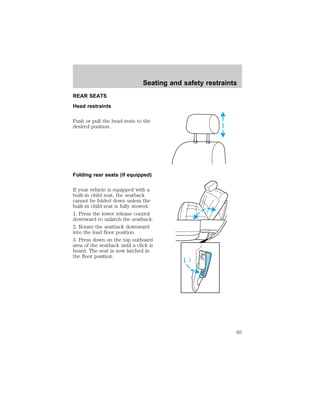REAR SEATS 
Head restraints 
Seating and safety restraints 
Push or pull the head rests to the 
desired position. 
Folding rear seats (if equipped) 
If your vehicle is equipped with a 
built-in child seat, the seatback 
cannot be folded down unless the 
built-in child seat is fully stowed. 
1. Press the lower release control 
downward to unlatch the seatback. 
2. Rotate the seatback downward 
into the load floor position. 
3. Press down on the top outboard 
area of the seatback until a click is 
heard. The seat is now latched in 
the floor position. 
PUSH 
PUSH 
65 
 
