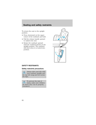 To return the seat to the upright 
position: 
² Press downward on the upper 
corner of the seatback and hold. 
² Pull the release handle upward 
to unlatch the seat. 
² Rotate the seatback upward 
until the seatback latches in the 
upright position. The seatback 
will click when it is locked into 
position. 
SAFETY RESTRAINTS 
Safety restraints precautions 
Always drive and ride with 
your seatback upright and 
the lap belt snug and low across 
the hips. 
To prevent the risk of 
injury, make sure children 
sit where they can be properly 
restrained. 
PUSH 
PUSH 
Seating and safety restraints 
66 
 