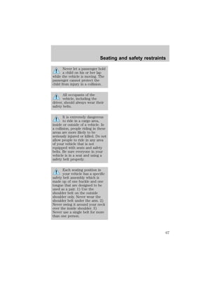 Seating and safety restraints 
Never let a passenger hold 
a child on his or her lap 
while the vehicle is moving. The 
passenger cannot protect the 
child from injury in a collision. 
All occupants of the 
vehicle, including the 
driver, should always wear their 
safety belts. 
It is extremely dangerous 
to ride in a cargo area, 
inside or outside of a vehicle. In 
a collision, people riding in these 
areas are more likely to be 
seriously injured or killed. Do not 
allow people to ride in any area 
of your vehicle that is not 
equipped with seats and safety 
belts. Be sure everyone in your 
vehicle is in a seat and using a 
safety belt properly. 
Each seating position in 
your vehicle has a specific 
safety belt assembly which is 
made up of one buckle and one 
tongue that are designed to be 
used as a pair. 1) Use the 
shoulder belt on the outside 
shoulder only. Never wear the 
shoulder belt under the arm. 2) 
Never swing it around your neck 
over the inside shoulder. 3) 
Never use a single belt for more 
than one person. 
67 
 