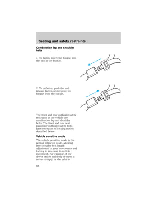 Seating and safety restraints 
Combination lap and shoulder 
belts 
1. To fasten, insert the tongue into 
the slot in the buckle. 
2. To unfasten, push the red 
release button and remove the 
tongue from the buckle. 
The front and rear outboard safety 
restraints in the vehicle are 
combination lap and shoulder 
belts. The front and rear seat 
passenger outboard safety belts 
have two types of locking modes 
described below: 
Vehicle sensitive mode 
The vehicle sensitive mode is the 
normal retractor mode, allowing 
free shoulder belt length 
adjustment to your movements and 
locking in response to vehicle 
movement. For example, if the 
driver brakes suddenly or turns a 
corner sharply, or the vehicle 
68 
 