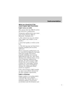 What you should do if the 
check engine light illuminates 
Light turns on solid: 
This means that the OBD II system 
has detected a malfunction. 
Temporary malfunctions may cause 
your Check Engine light to 
illuminate. Examples are: 
1. The vehicle has run out of fuel. 
(The engine may misfire or run 
poorly.) 
2. Poor fuel quality or water in the 
fuel. 
3. The fuel cap may not have been 
properly installed and securely 
tightened. 
These temporary malfunctions can 
be corrected by filling the fuel tank 
with good quality fuel and/or 
properly installing and securely 
tightening the gas cap. After three 
driving cycles without these or any 
other temporary malfunctions 
present, the Check Engine light 
should turn off. (A driving cycle 
consists of a cold engine startup 
followed by mixed city/highway 
driving.) No additional vehicle 
service is required. 
If the Check Engine light remains 
on, have your vehicle serviced at 
the first available opportunity. 
Light is blinking: 
Engine misfire is occurring which 
could damage your catalytic 
converter. You should drive in a 
moderate fashion (avoid heavy 
acceleration and deceleration) and 
Instrumentation 
7 
 
