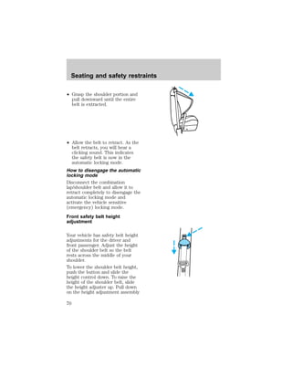 Seating and safety restraints 
² Grasp the shoulder portion and 
pull downward until the entire 
belt is extracted. 
² Allow the belt to retract. As the 
belt retracts, you will hear a 
clicking sound. This indicates 
the safety belt is now in the 
automatic locking mode. 
How to disengage the automatic 
locking mode 
Disconnect the combination 
lap/shoulder belt and allow it to 
retract completely to disengage the 
automatic locking mode and 
activate the vehicle sensitive 
(emergency) locking mode. 
Front safety belt height 
adjustment 
Your vehicle has safety belt height 
adjustments for the driver and 
front passenger. Adjust the height 
of the shoulder belt so the belt 
rests across the middle of your 
shoulder. 
To lower the shoulder belt height, 
push the button and slide the 
height control down. To raise the 
height of the shoulder belt, slide 
the height adjuster up. Pull down 
on the height adjustment assembly 
70 
 