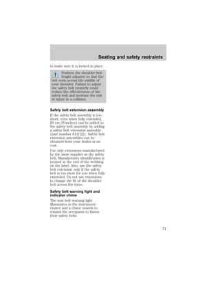 Seating and safety restraints 
to make sure it is locked in place. 
Position the shoulder belt 
height adjuster so that the 
belt rests across the middle of 
your shoulder. Failure to adjust 
the safety belt properly could 
reduce the effectiveness of the 
safety belt and increase the risk 
of injury in a collision. 
Safety belt extension assembly 
If the safety belt assembly is too 
short, even when fully extended, 
20 cm (8 inches) can be added to 
the safety belt assembly by adding 
a safety belt extension assembly 
(part number 611C22). Safety belt 
extension assemblies can be 
obtained from your dealer at no 
cost. 
Use only extensions manufactured 
by the same supplier as the safety 
belt. Manufacturer identification is 
located at the end of the webbing 
on the label. Also, use the safety 
belt extension only if the safety 
belt is too short for you when fully 
extended. Do not use extensions 
to change the fit of the shoulder 
belt across the torso. 
Safety belt warning light and 
indicator chime 
The seat belt warning light 
illuminates in the instrument 
cluster and a chime sounds to 
remind the occupants to fasten 
their safety belts. 
71 
 