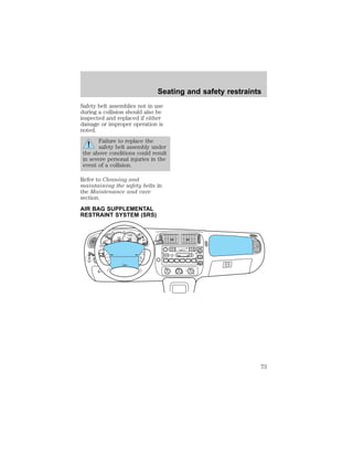 Safety belt assemblies not in use 
during a collision should also be 
inspected and replaced if either 
damage or improper operation is 
noted. 
Failure to replace the 
safety belt assembly under 
the above conditions could result 
in severe personal injuries in the 
event of a collision. 
Refer to Cleaning and 
maintaining the safety belts in 
the Maintenance and care 
section. 
AIR BAG SUPPLEMENTAL 
RESTRAINT SYSTEM (SRS) 
2 
1 
0 
3 
4 
5 6 
H 
C 
F 
E 
OFF 
EJ TAPE CD 
OFF 
REW 
1 
FF 
2 
SIDE 1-2 
3 
FM 1 
VOL – PUSH ON 
AM 
FM BASS TREB BAL FADE 
CLK 
AUTO 
SET 
SEEK 
TUNE 
DISCS 
SCAN 
4 
DOLBY SYSTEM 
COMP 
5 
SHUFFLE 
6 
R. WIPE 
PUSH 
30 
20 
10 
40 
50 60 70 
80 
90 
110 
200 
o o o o 
0 0 0 0 0 0 
100 
40 
20 
60 
80 100 120 
140 
160 
180 
UNLEADED 
FUEL ONLY 
OD 
ON/OFF 
H 
H 
L 
OFF ON 
• A/C 
• MAX 
A/C 
RSM 
SET 
ACC 
OFF COAST 
ON 
SRS 
Seating and safety restraints 
73 
 