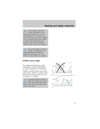 Seating and safety restraints 
Do not place objects or 
mount equipment on or 
near the air bag cover on the 
steering wheel or in front seat 
areas that may come into contact 
with a deploying air bag. Failure 
to follow this instruction may 
increase the risk of personal 
injury in the event of a collision. 
Do not attempt to service, 
repair, or modify the Air 
Bag Supplemental Restraint 
System or its fuses. See your 
Ford or Lincoln-Mercury dealer. 
Children and air bags 
For additional important safety 
information, read all information 
on safety restraints in this guide. 
Children should always wear their 
safety belts. Failure to follow these 
instructions may increase the risk 
of injury in a collision. 
Air bag can kill or injure a 
child in a child seat. If you 
must use a forward-facing child 
seat in the front seat, move seat 
all the way back. 
75 
 