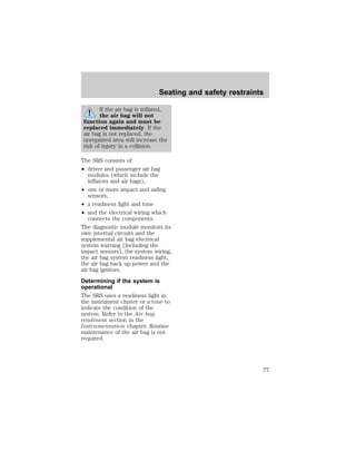 Seating and safety restraints 
If the air bag is inflated, 
the air bag will not 
function again and must be 
replaced immediately. If the 
air bag is not replaced, the 
unrepaired area will increase the 
risk of injury in a collision. 
The SRS consists of: 
² driver and passenger air bag 
modules (which include the 
inflators and air bags), 
² one or more impact and safing 
sensors, 
² a readiness light and tone 
² and the electrical wiring which 
connects the components. 
The diagnostic module monitors its 
own internal circuits and the 
supplemental air bag electrical 
system warning (including the 
impact sensors), the system wiring, 
the air bag system readiness light, 
the air bag back up power and the 
air bag ignitors. 
Determining if the system is 
operational 
The SRS uses a readiness light in 
the instrument cluster or a tone to 
indicate the condition of the 
system. Refer to the Air bag 
readiness section in the 
Instrumentation chapter. Routine 
maintenance of the air bag is not 
required. 
77 
 