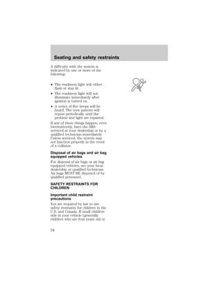 Seating and safety restraints 
A difficulty with the system is 
indicated by one or more of the 
following: 
² The readiness light will either 
flash or stay lit. 
² The readiness light will not 
illuminate immediately after 
ignition is turned on. 
² A series of five beeps will be 
heard. The tone pattern will 
repeat periodically until the 
problem and light are repaired. 
If any of these things happen, even 
intermittently, have the SRS 
serviced at your dealership or by a 
qualified technician immediately. 
Unless serviced, the system may 
not function properly in the event 
of a collision. 
Disposal of air bags and air bag 
equipped vehicles 
For disposal of air bags or air bag 
equipped vehicles, see your local 
dealership or qualified technician. 
Air bags MUST BE disposed of by 
qualified personnel. 
SAFETY RESTRAINTS FOR 
CHILDREN 
Important child restraint 
precautions 
You are required by law to use 
safety restraints for children in the 
U.S. and Canada. If small children 
ride in your vehicle (generally 
children who are four years old or 
78 
 