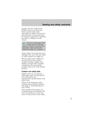 Seating and safety restraints 
younger and who weigh 18 kg 
[40 lbs] or less), you must put 
them in safety seats made 
especially for children. Check your 
local and state or provincial laws 
for specific requirements regarding 
the safety of children in your 
vehicle. 
Never let a passenger hold 
a child on his or her lap 
while the vehicle is moving. The 
passenger cannot protect the 
child from injury in a collision. 
Always follow the instructions and 
warnings that come with any infant 
or child restraint you might use. 
When possible, place children in 
the rear seat of your vehicle. 
Accident statistics suggest that 
children are safer when properly 
restrained in the rear seating 
positions than in the front seating 
position. 
Children and safety belts 
Children who are too large for 
child safety seats (as specified by 
your child safety seat 
manufacturer) should always wear 
safety belts. 
Follow all the important safety 
restraint and air bag precautions 
that apply to adult passengers in 
your vehicle. 
If the shoulder belt portion of a 
combination lap and shoulder belt 
can be positioned so it does not 
cross or rest in front of the child’s 
79 
 