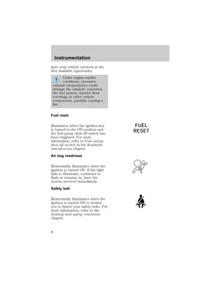 have your vehicle serviced at the 
first available opportunity. 
Under engine misfire 
conditions, excessive 
exhaust temperatures could 
damage the catalytic converter, 
the fuel system, interior floor 
coverings or other vehicle 
components, possibly causing a 
fire. 
Fuel reset 
Illuminates when the ignition key 
is turned to the ON position and 
the fuel pump shut-off switch has 
been triggered. For more 
information, refer to Fuel pump 
shut-off switch in the Roadside 
emergencies chapter. 
Air bag readiness 
Momentarily illuminates when the 
ignition is turned ON. If the light 
fails to illuminate, continues to 
flash or remains on, have the 
system serviced immediately. 
Safety belt 
Momentarily illuminates when the 
ignition is turned ON to remind 
you to fasten your safety belts. For 
more information, refer to the 
Seating and safety restraints 
chapter. 
FUEL 
RESET 
Instrumentation 
8 
 