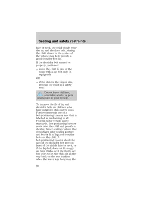 Seating and safety restraints 
face or neck, the child should wear 
the lap and shoulder belt. Moving 
the child closer to the center of 
the vehicle may help provide a 
good shoulder belt fit. 
If the shoulder belt cannot be 
properly positioned: 
² move the child to one of the 
seats with a lap belt only (if 
equipped) 
OR 
² if the child is the proper size, 
restrain the child in a safety 
seat. 
Do not leave children, 
unreliable adults, or pets 
unattended in your vehicle. 
To improve the fit of lap and 
shoulder belts on children who 
have outgrown child safety seats, 
Ford recommends use of a 
belt-positioning booster seat that is 
labelled as conforming to all 
Federal motor vehicle safety 
standards. Belt-positioning booster 
seats raise the child and provide a 
shorter, firmer seating cushion that 
encourages safer seating posture 
and better fit of lap and shoulder 
belts on the child. A 
belt-positioning booster should be 
used if the shoulder belt rests in 
front of the child’s face or neck, or 
if the lap belt does not fit snugly 
on both thighs, or if the thighs are 
too short to let the child sit all the 
way back on the seat cushion 
when the lower legs hang over the 
80 
 
