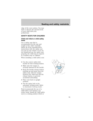 Seating and safety restraints 
edge of the seat cushion. You may 
wish to discuss the special needs 
of your child with your 
pediatrician. 
SAFETY SEATS FOR CHILDREN 
Child and infant or child safety 
seats 
Use a safety seat that is 
recommended for the size and 
weight of the child. Carefully 
follow all of the manufacturer’s 
instructions with the safety seat 
you put in your vehicle. If you do 
not install and use the safety seat 
properly, the child may be injured 
in a sudden stop or collision. 
When installing a child safety seat: 
² Use the correct safety belt 
buckle for that seating position. 
² Make sure the tongue is 
securely fastened in the buckle. 
² Keep the buckle release button 
pointing up and away from the 
safety seat, with the tongue 
between the child seat and the 
release button, to prevent 
accidental unbuckling. 
² Place seat back in upright 
position. 
² Put the safety belt in the 
automatic locking mode. Refer 
to Automatic locking mode. 
Ford recommends the use of a 
child safety seat having a top 
tether strap. Install the child safety 
seat in a seating position which is 
81 
 