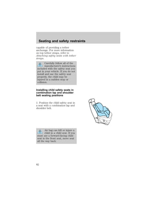 Seating and safety restraints 
capable of providing a tether 
anchorage. For more information 
on top tether straps, refer to 
Attaching safety seats with tether 
straps. 
Carefully follow all of the 
manufacturer’s instructions 
included with the safety seat you 
put in your vehicle. If you do not 
install and use the safety seat 
properly, the child may be 
injured in a sudden stop or 
collision. 
Installing child safety seats in 
combination lap and shoulder 
belt seating positions 
1. Position the child safety seat in 
a seat with a combination lap and 
shoulder belt. 
Air bag can kill or injure a 
child in a child seat. If you 
must use a forward-facing child 
seat in the front seat, move seat 
all the way back. 
82 
 