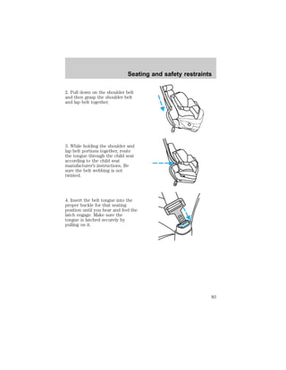 Seating and safety restraints 
2. Pull down on the shoulder belt 
and then grasp the shoulder belt 
and lap belt together. 
3. While holding the shoulder and 
lap belt portions together, route 
the tongue through the child seat 
according to the child seat 
manufacturer’s instructions. Be 
sure the belt webbing is not 
twisted. 
4. Insert the belt tongue into the 
proper buckle for that seating 
position until you hear and feel the 
latch engage. Make sure the 
tongue is latched securely by 
pulling on it. 
83 
 