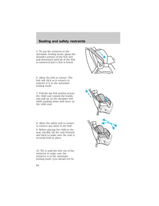 Seating and safety restraints 
5. To put the retractor in the 
automatic locking mode, grasp the 
shoulder portion of the belt and 
pull downward until all of the belt 
is extracted and a click is heard. 
6. Allow the belt to retract. The 
belt will click as it retracts to 
indicate it is in the automatic 
locking mode. 
7. Pull the lap belt portion across 
the child seat toward the buckle 
and pull up on the shoulder belt 
while pushing down with knee on 
the child seat. 
8. Allow the safety belt to retract 
to remove any slack in the belt. 
9. Before placing the child in the 
seat, forcibly tilt the seat forward 
and back to make sure the seat is 
securely held in place. 
10. Try to pull the belt out of the 
retractor to make sure the 
retractor is in the automatic 
locking mode (you should not be 
84 
 