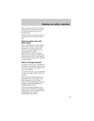 Seating and safety restraints 
able to pull more belt out). If the 
retractor is not locked, unbuckle 
the belt and repeat steps two 
through nine. 
Check to make sure the child seat 
is properly secured before each 
use. 
Attaching safety seats with 
tether straps 
Some manufacturers make safety 
seats that include a tether strap 
that goes over the back of the 
vehicle seat and attaches to an 
anchoring point. Other 
manufacturers offer the tether 
strap as an accessory. Contact the 
manufacturer of your child safety 
seat for information about ordering 
a tether strap. 
Tether anchorage hardware 
A tethered seat can be installed in 
the front seat. Put the tether strap 
over the seatback and attach it to 
a anchor bracket. 
An anchor bracket can be installed 
on the rear edge of the front seat 
cushion. 
The provision (attaching hole) is 
provided in the rear edge of the 
front passenger seat cushion 
frame. The anchorbracket must be 
installed using the instructions 
provided with the kit. 
Tether anchorage hardware kits 
(part number 613D74) including 
instructions, may be obtained at no 
charge from any Ford or 
Lincoln-Mercury dealer. 
85 
 