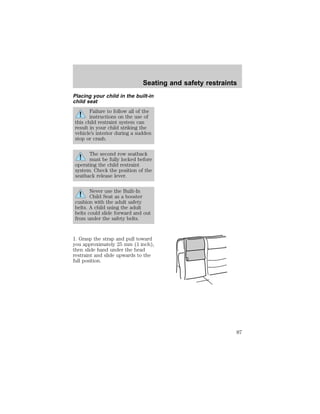 Seating and safety restraints 
Placing your child in the built-in 
child seat 
Failure to follow all of the 
instructions on the use of 
this child restraint system can 
result in your child striking the 
vehicle’s interior during a sudden 
stop or crash. 
The second row seatback 
must be fully locked before 
operating the child restraint 
system. Check the position of the 
seatback release lever. 
Never use the Built-In 
Child Seat as a booster 
cushion with the adult safety 
belts. A child using the adult 
belts could slide forward and out 
from under the safety belts. 
1. Grasp the strap and pull toward 
you approximately 25 mm (1 inch), 
then slide hand under the head 
restraint and slide upwards to the 
full position. 
87 
 