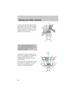 Seating and safety restraints 
7. Insert the left and right safety 
belt tongues into the left and right 
slots of the crotch buckle. Verify 
that the indicator window on each 
tongue is green to ensure proper 
safety belt connections. 
If both tongues do not 
latch in the buckle, do not 
use the child seat. See your 
dealer for repairs. 
8. Fasten the right and left chest 
clip halves together and adjust the 
clip to comfortably hold the 
shoulder belts in place over the 
child’s chest. 
The chest clip is designed to easily 
pull apart in a collision. The clip 
helps to keep belts snug on a 
sleeping or squirming child. 
90 
 