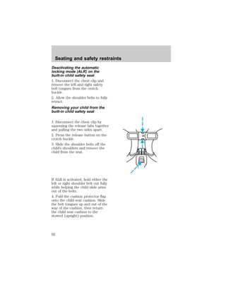 Seating and safety restraints 
Deactivating the automatic 
locking mode (ALR) on the 
built-in child safety seat 
1. Disconnect the chest clip and 
remove the left and right safety 
belt tongues from the crotch 
buckle. 
2. Allow the shoulder belts to fully 
retract. 
Removing your child from the 
built-in child safety seat 
1. Disconnect the chest clip by 
squeezing the release tabs together 
and pulling the two sides apart. 
2. Press the release button on the 
crotch buckle. 
3. Slide the shoulder belts off the 
child’s shoulders and remove the 
child from the seat. 
If ALR is activated, hold either the 
left or right shoulder belt out fully 
while helping the child slide arms 
out of the belts. 
4. Fold the cushion protector flap 
onto the child seat cushion. Slide 
the belt tongues up and out of the 
way of the cushion, then return 
the child seat cushion to the 
stowed (upright) position. 
92 
 