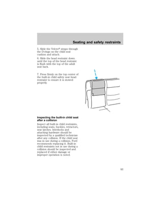 Seating and safety restraints 
5. Slide the Velcrot straps through 
the D-rings on the child seat 
cushion and attach. 
6. Slide the head restraint down 
until the top of the head restraint 
is flush with the top of the adult 
seat back. 
7. Press firmly on the top center of 
the built-in child safety seat head 
restraint to ensure it is stowed 
properly. 
Inspecting the built-in child seat 
after a collision 
Inspect all built-in child restraints, 
including seats, buckles, retractors, 
seat latches. Interlocks and 
attaching hardware should be 
inspected by a qualified technician 
after any collision. If the child seat 
was in use during a collision, Ford 
recommends replacing it. Built-in 
child restraints not in use during a 
collision should be inspected and 
replaced if either damage or 
improper operation is noted. 
93 
 