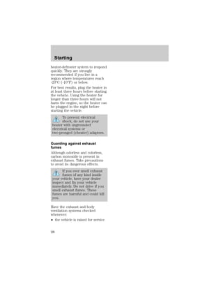 Starting 
heater-defroster system to respond 
quickly. They are strongly 
recommended if you live in a 
region where temperatures reach 
-23°C (-10°F) or below. 
For best results, plug the heater in 
at least three hours before starting 
the vehicle. Using the heater for 
longer than three hours will not 
harm the engine, so the heater can 
be plugged in the night before 
starting the vehicle. 
To prevent electrical 
shock, do not use your 
heater with ungrounded 
electrical systems or 
two-pronged (cheater) adapters. 
Guarding against exhaust 
fumes 
Although odorless and colorless, 
carbon monoxide is present in 
exhaust fumes. Take precautions 
to avoid its dangerous effects. 
If you ever smell exhaust 
fumes of any kind inside 
your vehicle, have your dealer 
inspect and fix your vehicle 
immediately. Do not drive if you 
smell exhaust fumes. These 
fumes are harmful and could kill 
you. 
Have the exhaust and body 
ventilation systems checked 
whenever: 
² the vehicle is raised for service 
98 
 