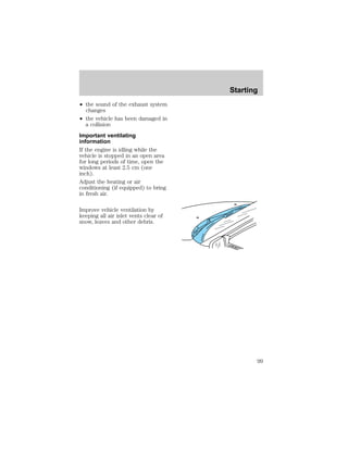 ² the sound of the exhaust system 
changes 
² the vehicle has been damaged in 
a collision 
Important ventilating 
information 
If the engine is idling while the 
vehicle is stopped in an open area 
for long periods of time, open the 
windows at least 2.5 cm (one 
inch). 
Adjust the heating or air 
conditioning (if equipped) to bring 
in fresh air. 
Improve vehicle ventilation by 
keeping all air inlet vents clear of 
snow, leaves and other debris. 
Starting 
99 
 