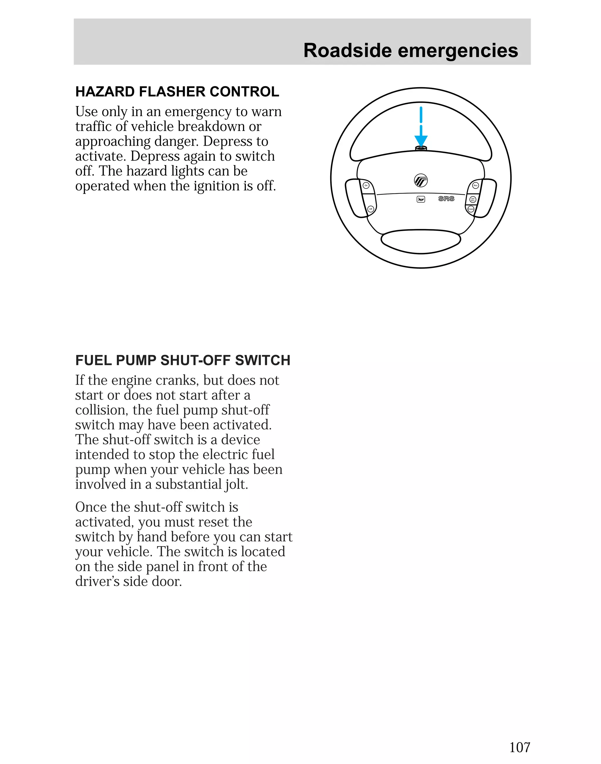 Roadside emergencies 
107 
HAZARD FLASHER CONTROL 
Use only in an emergency to warn 
traffic of vehicle breakdown or 
approaching danger. Depress to 
activate. Depress again to switch 
off. The hazard lights can be 
operated when the ignition is off. 
Off 
Res 
Set 
Acc 
Coast 
On 
FUEL PUMP SHUT-OFF SWITCH 
If the engine cranks, but does not 
start or does not start after a 
collision, the fuel pump shut-off 
switch may have been activated. 
The shut-off switch is a device 
intended to stop the electric fuel 
pump when your vehicle has been 
involved in a substantial jolt. 
Once the shut-off switch is 
activated, you must reset the 
switch by hand before you can start 
your vehicle. The switch is located 
on the side panel in front of the 
driver’s side door. 
 
