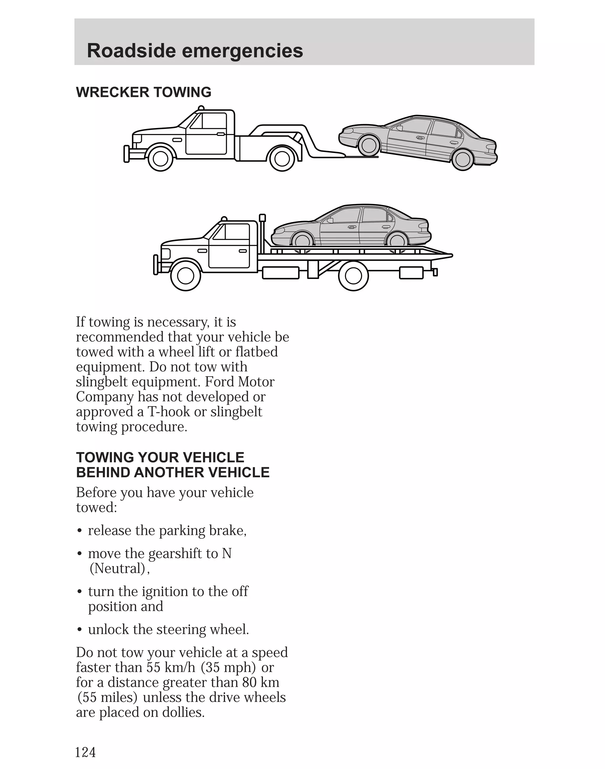 Roadside emergencies 
WRECKER TOWING 
If towing is necessary, it is 
recommended that your vehicle be 
towed with a wheel lift or flatbed 
equipment. Do not tow with 
slingbelt equipment. Ford Motor 
Company has not developed or 
approved a T-hook or slingbelt 
towing procedure. 
TOWING YOUR VEHICLE 
BEHIND ANOTHER VEHICLE 
Before you have your vehicle 
towed: 
• release the parking brake, 
• move the gearshift to N 
(Neutral), 
• turn the ignition to the off 
position and 
• unlock the steering wheel. 
Do not tow your vehicle at a speed 
faster than 55 km/h (35 mph) or 
for a distance greater than 80 km 
(55 miles) unless the drive wheels 
are placed on dollies. 
124 
 