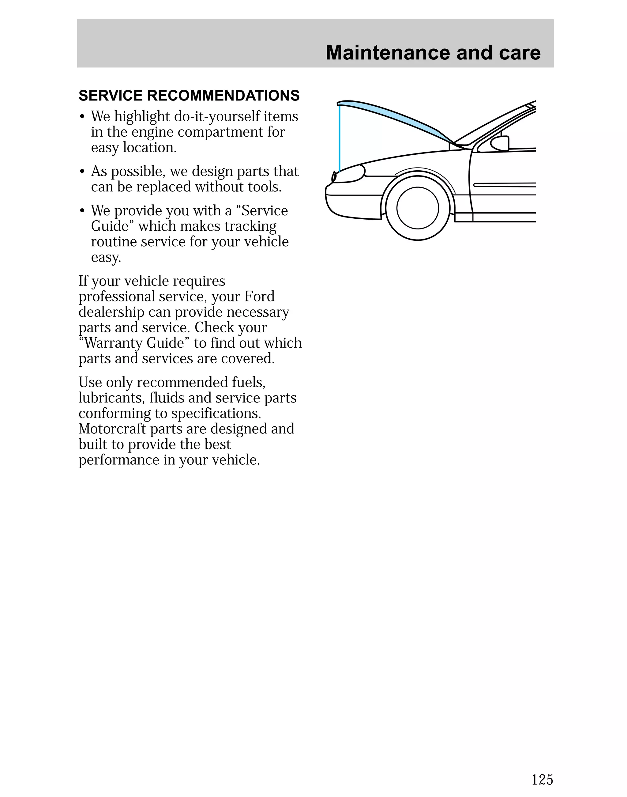 Maintenance and care 
125 
SERVICE RECOMMENDATIONS 
• We highlight do-it-yourself items 
in the engine compartment for 
easy location. 
• As possible, we design parts that 
can be replaced without tools. 
• We provide you with a “Service 
Guide” which makes tracking 
routine service for your vehicle 
easy. 
If your vehicle requires 
professional service, your Ford 
dealership can provide necessary 
parts and service. Check your 
“Warranty Guide” to find out which 
parts and services are covered. 
Use only recommended fuels, 
lubricants, fluids and service parts 
conforming to specifications. 
Motorcraft parts are designed and 
built to provide the best 
performance in your vehicle. 
 
