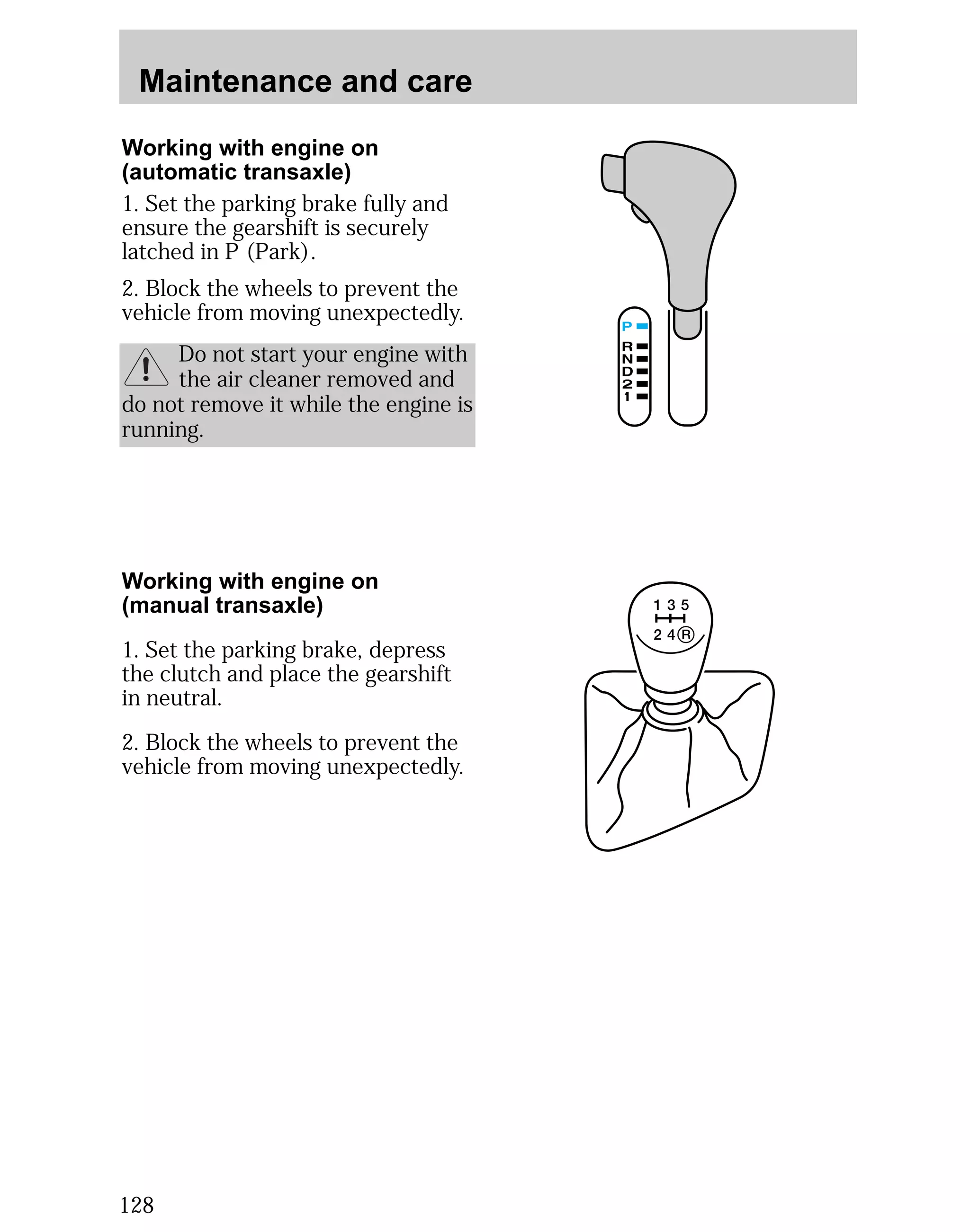 Maintenance and care 
Working with engine on 
(automatic transaxle) 
1. Set the parking brake fully and 
ensure the gearshift is securely 
latched in P (Park). 
2. Block the wheels to prevent the 
vehicle from moving unexpectedly. 
128 
Do not start your engine with 
the air cleaner removed and 
do not remove it while the engine is 
running. 
Working with engine on 
(manual transaxle) 
1. Set the parking brake, depress 
the clutch and place the gearshift 
in neutral. 
2. Block the wheels to prevent the 
vehicle from moving unexpectedly. 
 