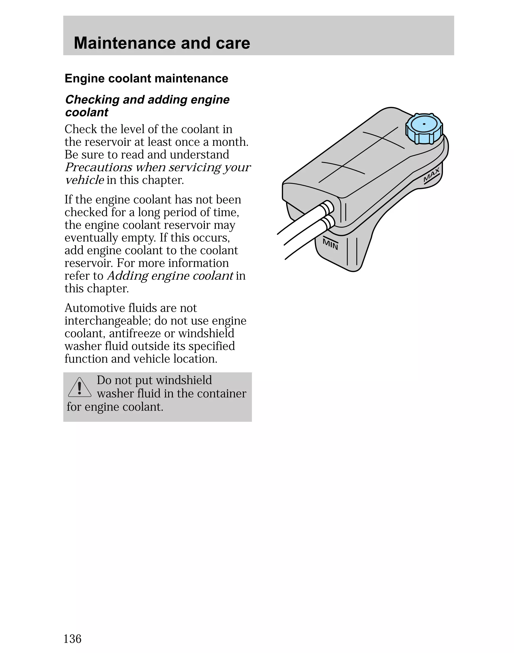 Maintenance and care 
Engine coolant maintenance 
136 
MAX 
MIN 
Checking and adding engine 
coolant 
Check the level of the coolant in 
the reservoir at least once a month. 
Be sure to read and understand 
Precautions when servicing your 
vehicle in this chapter. 
If the engine coolant has not been 
checked for a long period of time, 
the engine coolant reservoir may 
eventually empty. If this occurs, 
add engine coolant to the coolant 
reservoir. For more information 
refer to Adding engine coolant in 
this chapter. 
Automotive fluids are not 
interchangeable; do not use engine 
coolant, antifreeze or windshield 
washer fluid outside its specified 
function and vehicle location. 
Do not put windshield 
washer fluid in the container 
for engine coolant. 
 