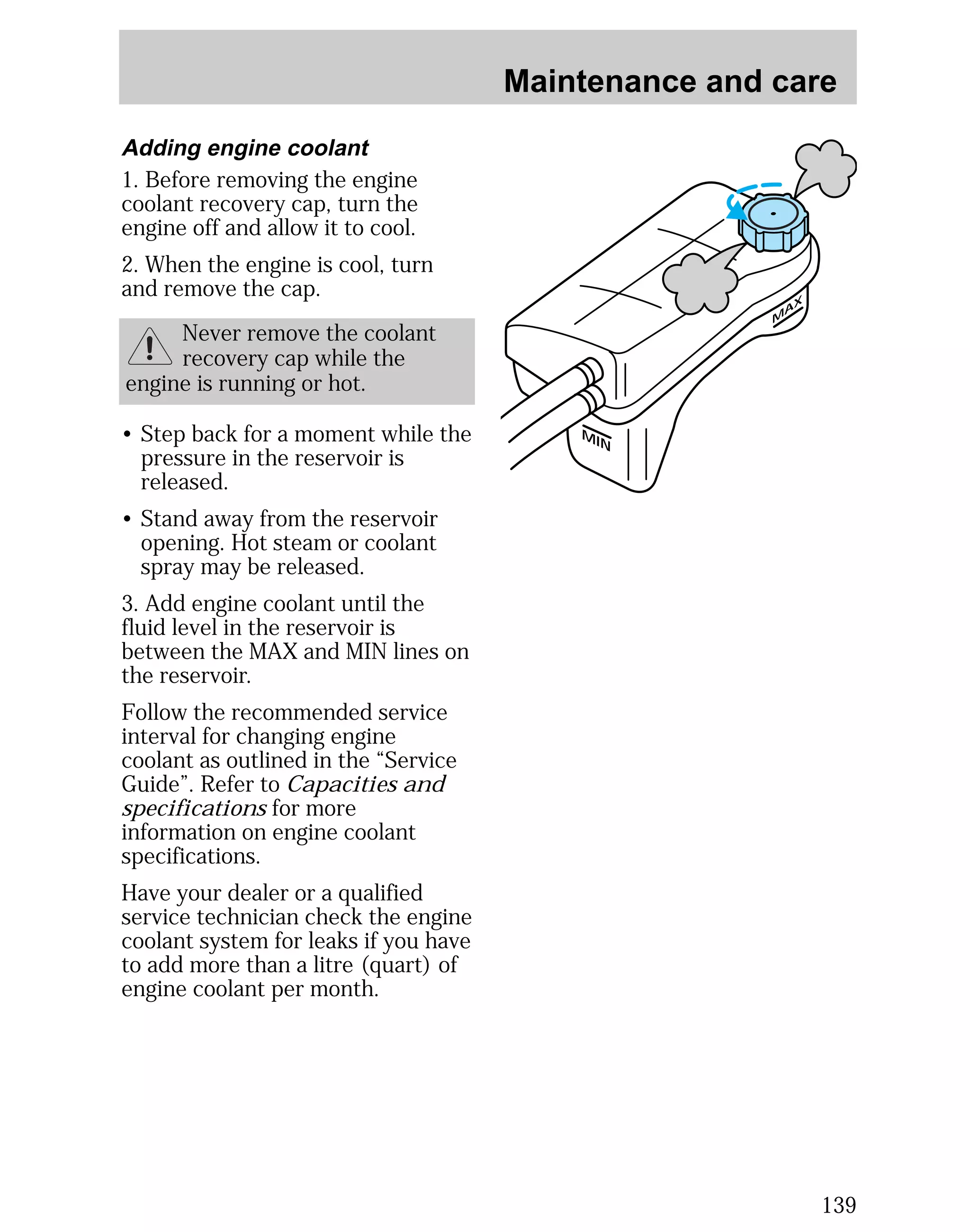 Maintenance and care 
139 
MAX 
MIN 
Adding engine coolant 
1. Before removing the engine 
coolant recovery cap, turn the 
engine off and allow it to cool. 
2. When the engine is cool, turn 
and remove the cap. 
Never remove the coolant 
recovery cap while the 
engine is running or hot. 
• Step back for a moment while the 
pressure in the reservoir is 
released. 
• Stand away from the reservoir 
opening. Hot steam or coolant 
spray may be released. 
3. Add engine coolant until the 
fluid level in the reservoir is 
between the MAX and MIN lines on 
the reservoir. 
Follow the recommended service 
interval for changing engine 
coolant as outlined in the “Service 
Guide”. Refer to Capacities and 
specifications for more 
information on engine coolant 
specifications. 
Have your dealer or a qualified 
service technician check the engine 
coolant system for leaks if you have 
to add more than a litre (quart) of 
engine coolant per month. 
 