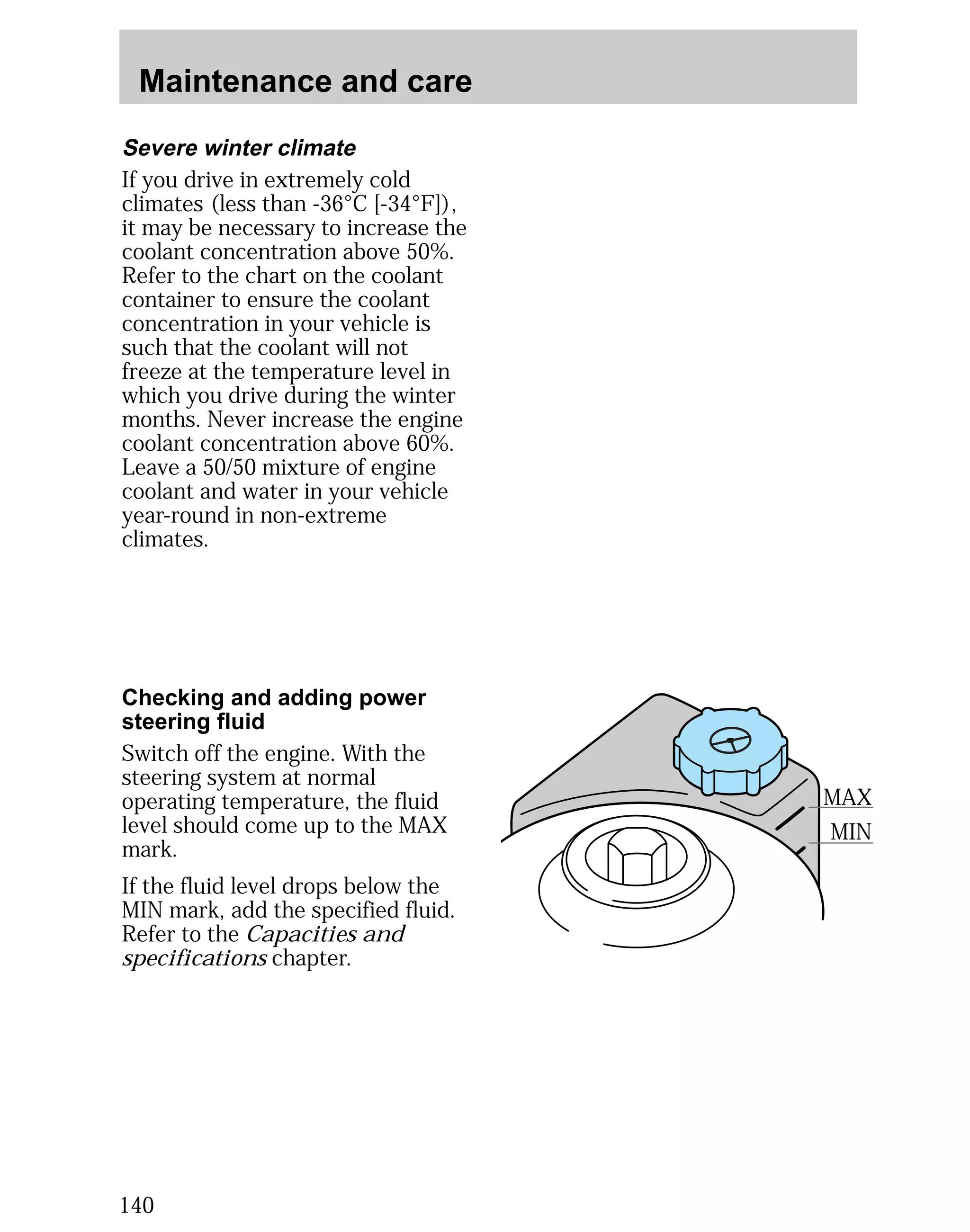 Maintenance and care 
Severe winter climate 
If you drive in extremely cold 
climates (less than -36°C [-34°F]), 
it may be necessary to increase the 
coolant concentration above 50%. 
Refer to the chart on the coolant 
container to ensure the coolant 
concentration in your vehicle is 
such that the coolant will not 
freeze at the temperature level in 
which you drive during the winter 
months. Never increase the engine 
coolant concentration above 60%. 
Leave a 50/50 mixture of engine 
coolant and water in your vehicle 
year-round in non-extreme 
climates. 
Checking and adding power 
steering fluid 
Switch off the engine. With the 
steering system at normal 
operating temperature, the fluid 
level should come up to the MAX 
mark. 
If the fluid level drops below the 
MIN mark, add the specified fluid. 
Refer to the Capacities and 
specifications chapter. 
140 
MAX 
MIN 
 